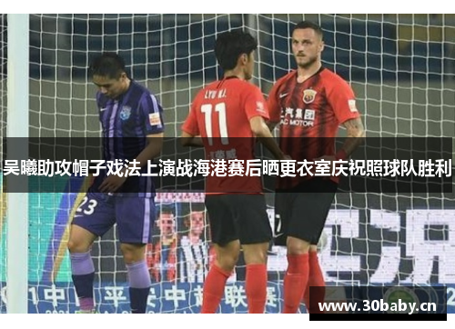 吴曦助攻帽子戏法上演战海港赛后晒更衣室庆祝照球队胜利